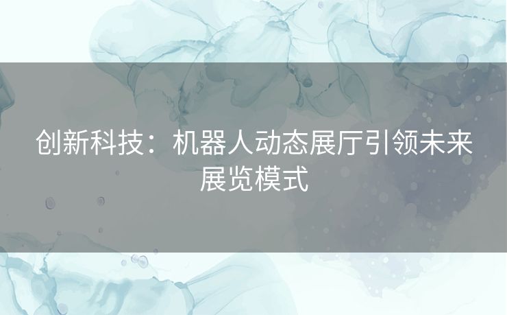 创新科技：机器人动态展厅引领未来展览模式