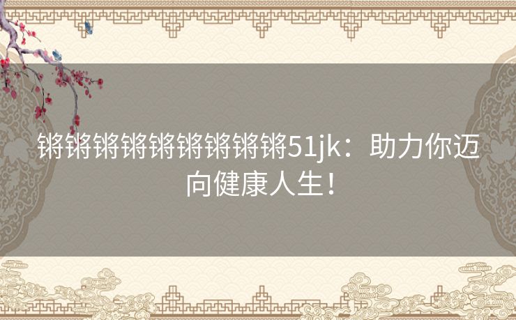 锵锵锵锵锵锵锵锵锵51jk：助力你迈向健康人生！