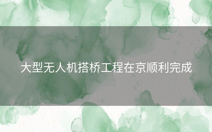 大型无人机搭桥工程在京顺利完成