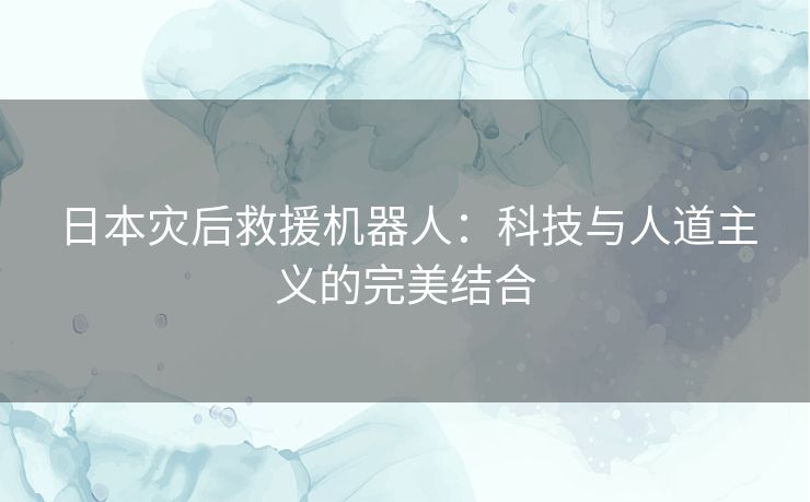 日本灾后救援机器人：科技与人道主义的完美结合