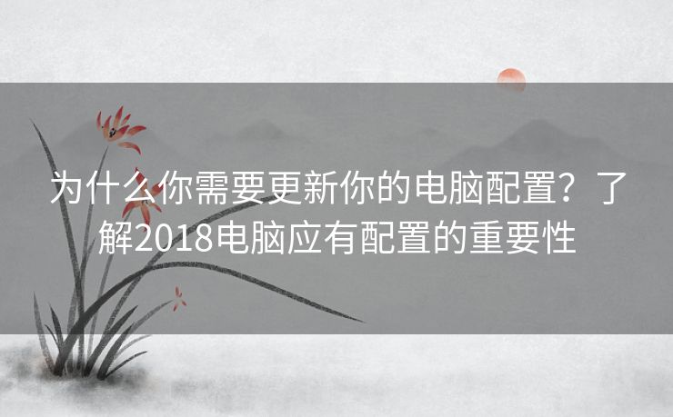 为什么你需要更新你的电脑配置？了解2018电脑应有配置的重要性