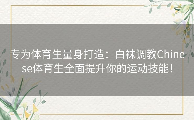 专为体育生量身打造：白袜调教Chinese体育生全面提升你的运动技能！