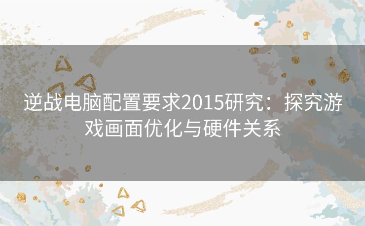 逆战电脑配置要求2015研究：探究游戏画面优化与硬件关系