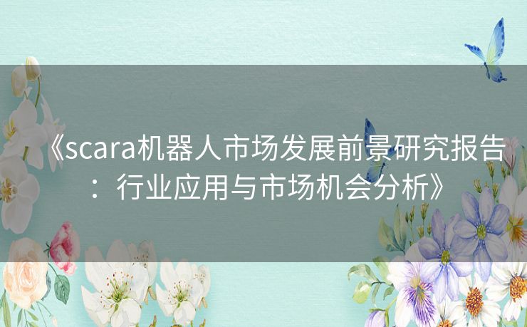 《scara机器人市场发展前景研究报告：行业应用与市场机会分析》