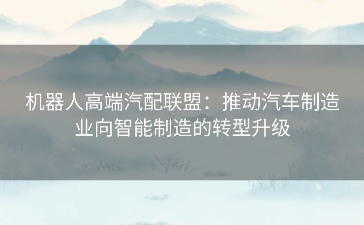 机器人高端汽配联盟：推动汽车制造业向智能制造的转型升级