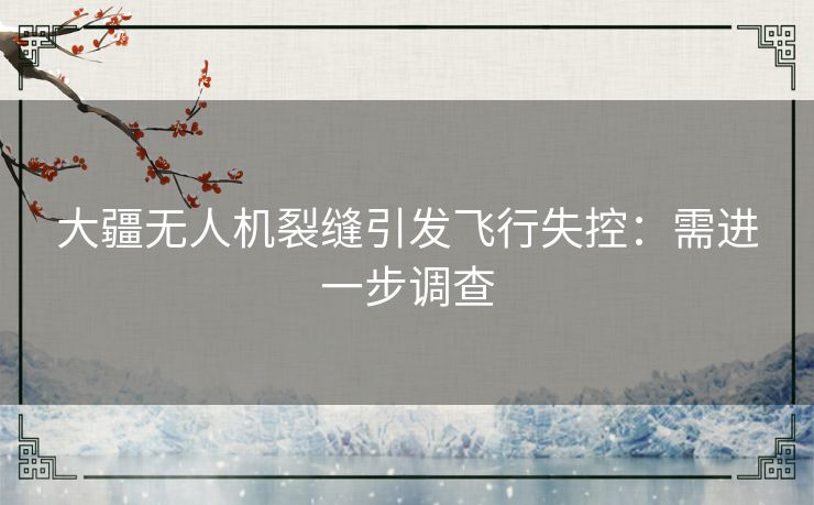 大疆无人机裂缝引发飞行失控：需进一步调查