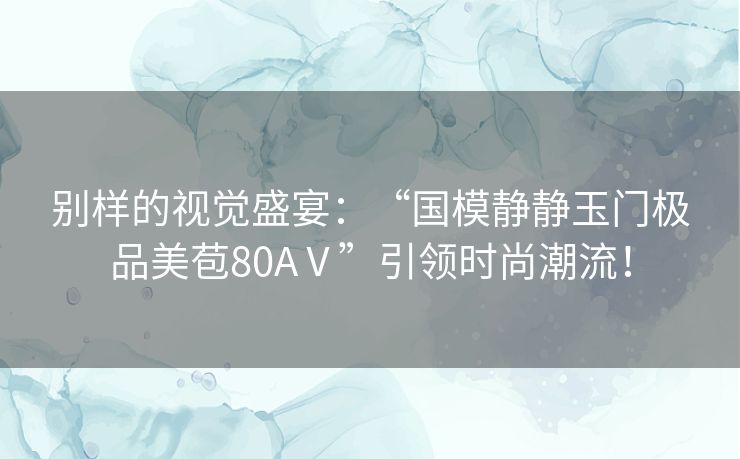 别样的视觉盛宴：“国模静静玉门极品美苞80AⅤ”引领时尚潮流！