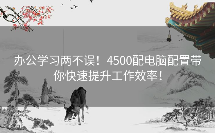 办公学习两不误！4500配电脑配置带你快速提升工作效率！