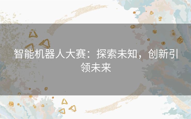 智能机器人大赛：探索未知，创新引领未来