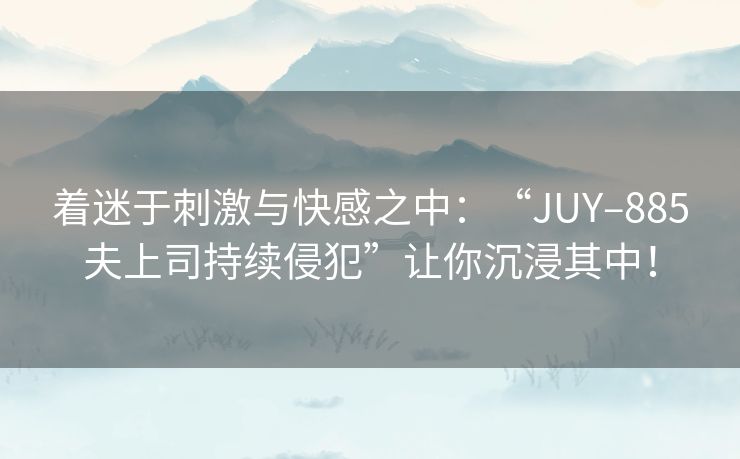 着迷于刺激与快感之中：“JUY–885夫上司持续侵犯”让你沉浸其中！