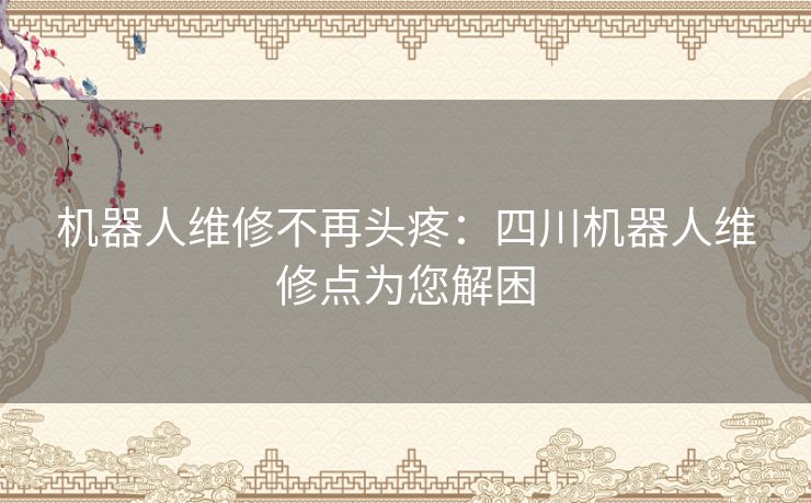 机器人维修不再头疼：四川机器人维修点为您解困