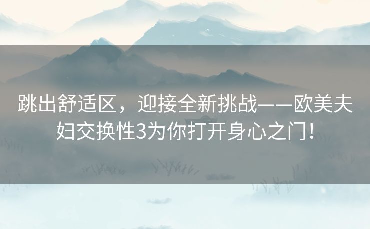 跳出舒适区，迎接全新挑战——欧美夫妇交换性3为你打开身心之门！