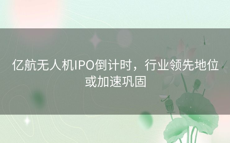 亿航无人机IPO倒计时，行业领先地位或加速巩固