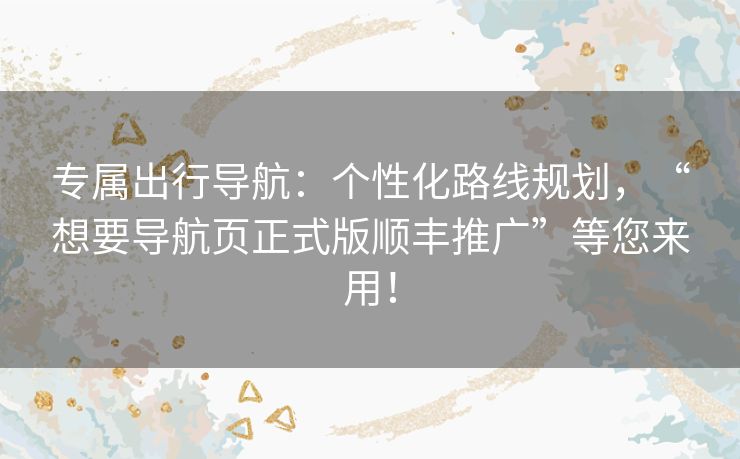 专属出行导航：个性化路线规划，“想要导航页正式版顺丰推广”等您来用！