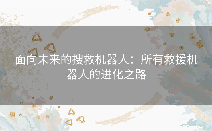 面向未来的搜救机器人：所有救援机器人的进化之路