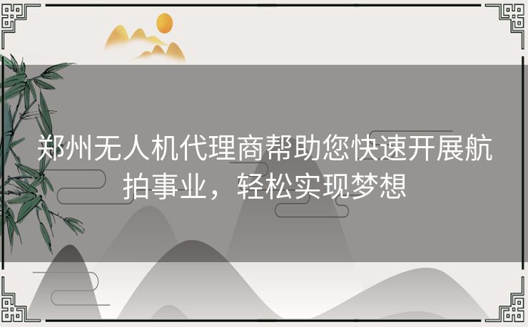 郑州无人机代理商帮助您快速开展航拍事业，轻松实现梦想