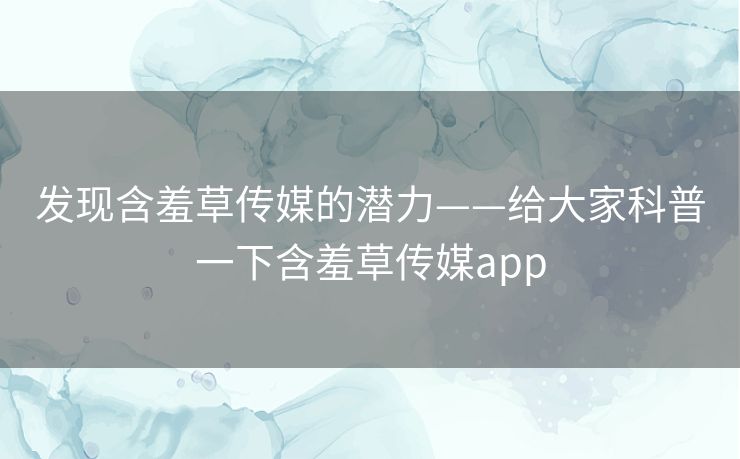 发现含羞草传媒的潜力——给大家科普一下含羞草传媒app