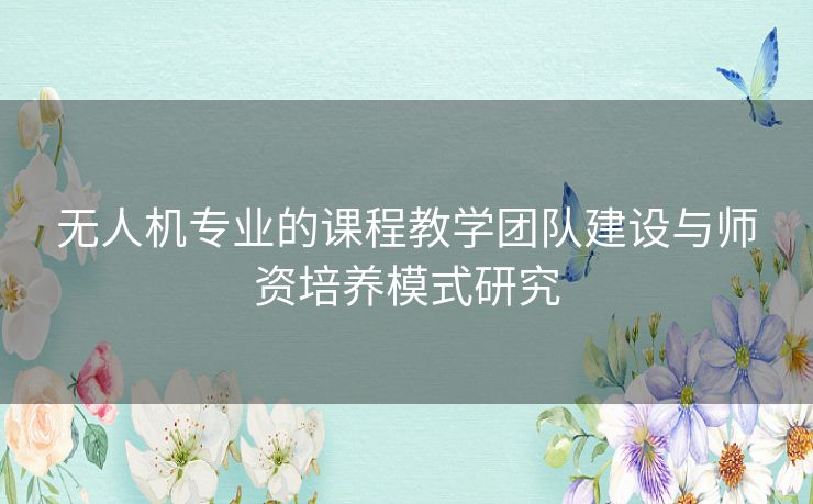 无人机专业的课程教学团队建设与师资培养模式研究