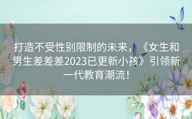 打造不受性别限制的未来，《女生和男生差差差2023已更新小孩》引领新一代教育潮流！