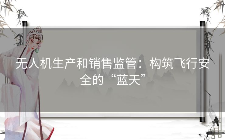 无人机生产和销售监管：构筑飞行安全的“蓝天”