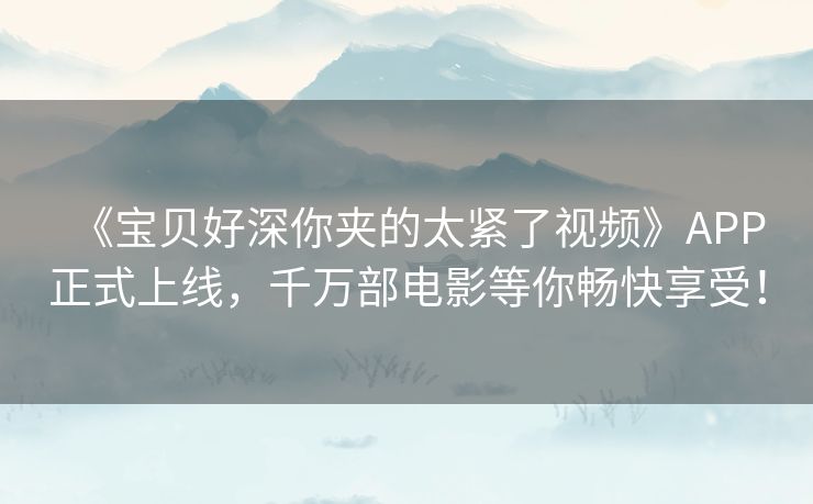 《宝贝好深你夹的太紧了视频》APP正式上线，千万部电影等你畅快享受！