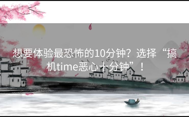 想要体验最恐怖的10分钟？选择“搞机time恶心十分钟”！