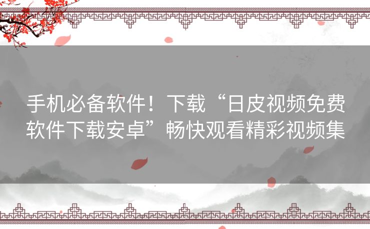 手机必备软件！下载“日皮视频免费软件下载安卓”畅快观看精彩视频集