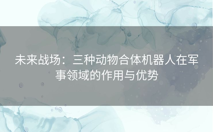 未来战场：三种动物合体机器人在军事领域的作用与优势