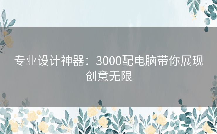 专业设计神器：3000配电脑带你展现创意无限