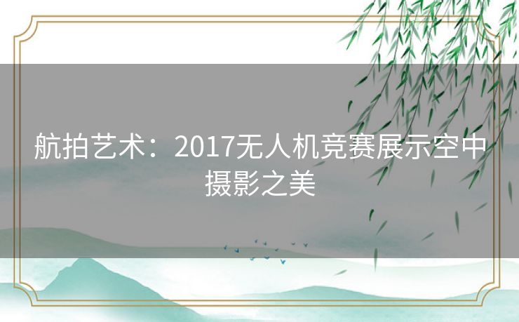 航拍艺术：2017无人机竞赛展示空中摄影之美