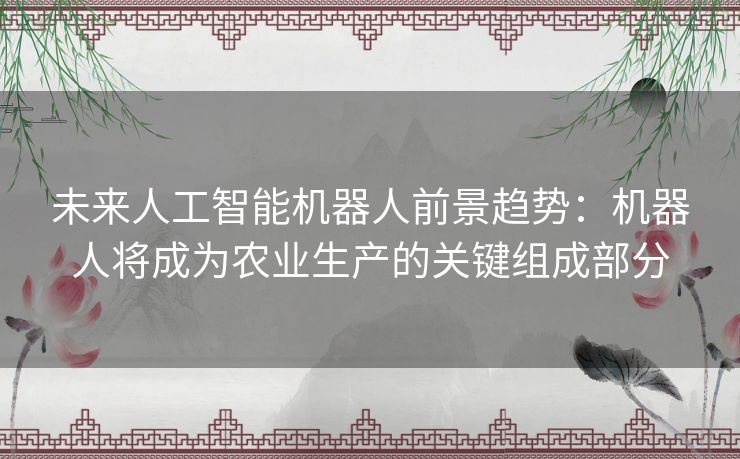 未来人工智能机器人前景趋势：机器人将成为农业生产的关键组成部分