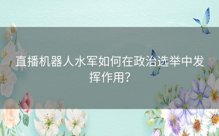 直播机器人水军如何在政治选举中发挥作用？