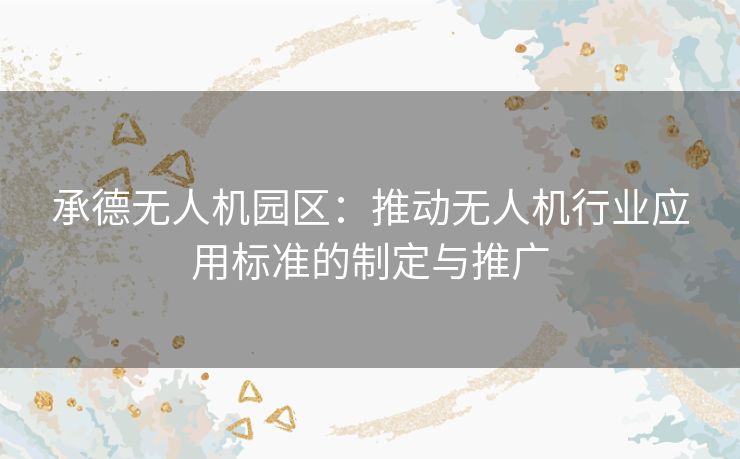 承德无人机园区：推动无人机行业应用标准的制定与推广