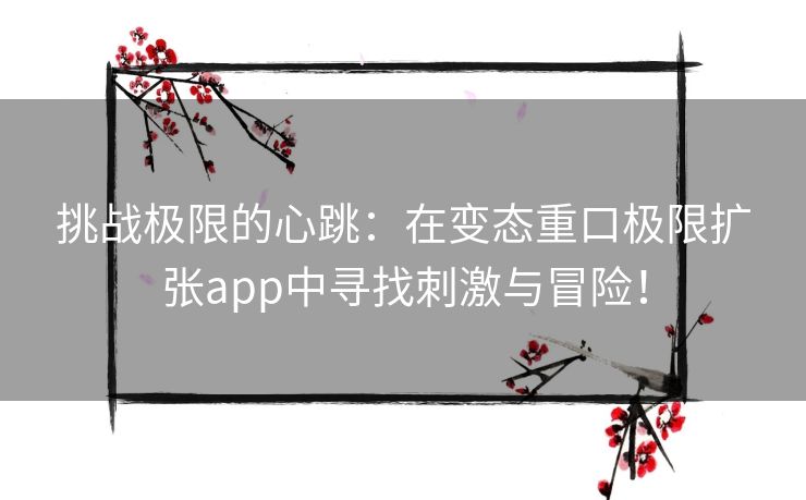 挑战极限的心跳：在变态重口极限扩张app中寻找刺激与冒险！