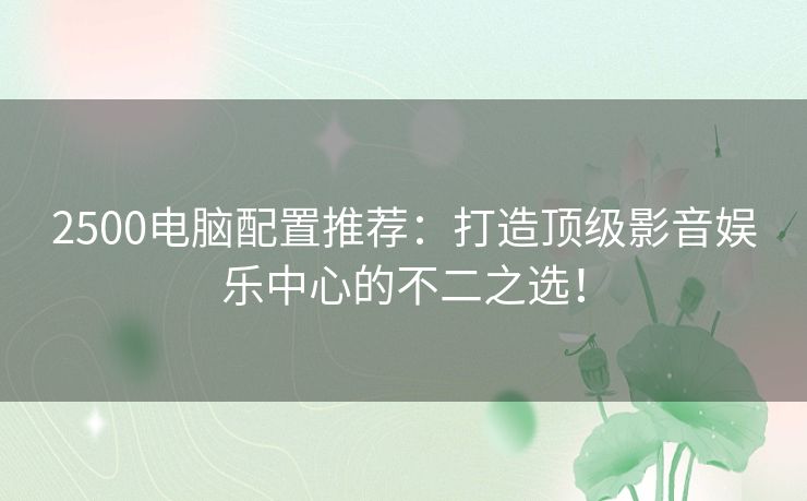 2500电脑配置推荐：打造顶级影音娱乐中心的不二之选！