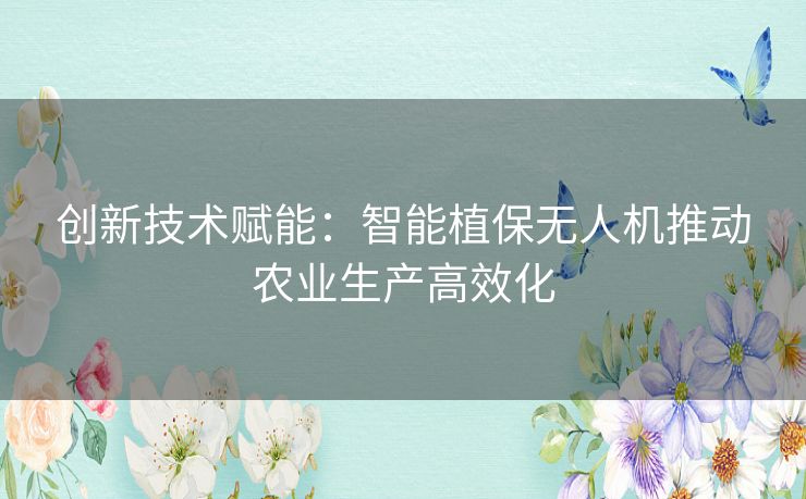 创新技术赋能：智能植保无人机推动农业生产高效化