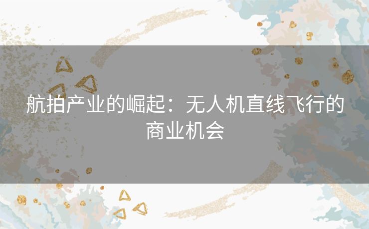 航拍产业的崛起：无人机直线飞行的商业机会