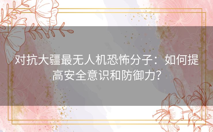 对抗大疆最无人机恐怖分子：如何提高安全意识和防御力？