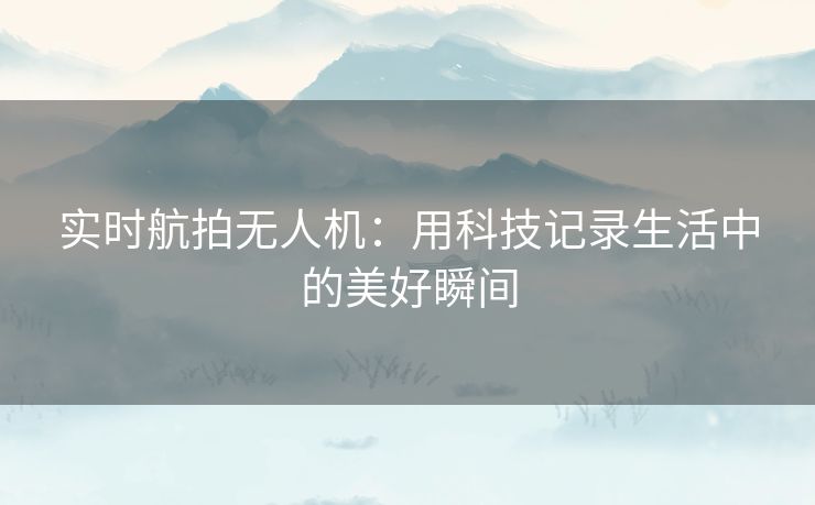 实时航拍无人机：用科技记录生活中的美好瞬间