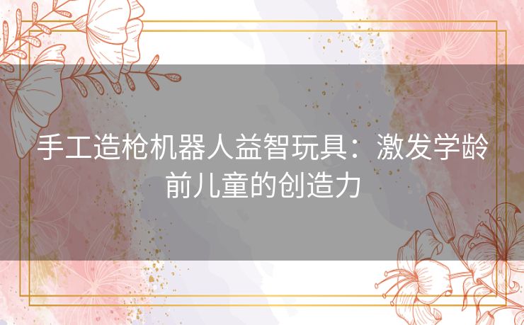 手工造枪机器人益智玩具：激发学龄前儿童的创造力