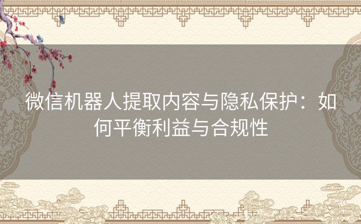 微信机器人提取内容与隐私保护：如何平衡利益与合规性