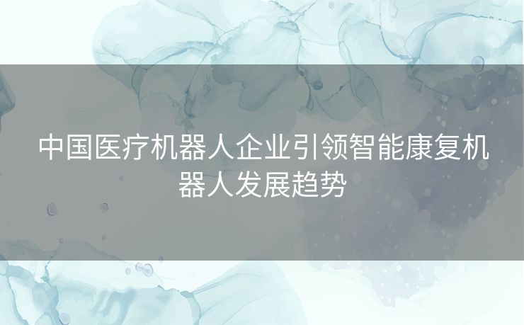 中国医疗机器人企业引领智能康复机器人发展趋势