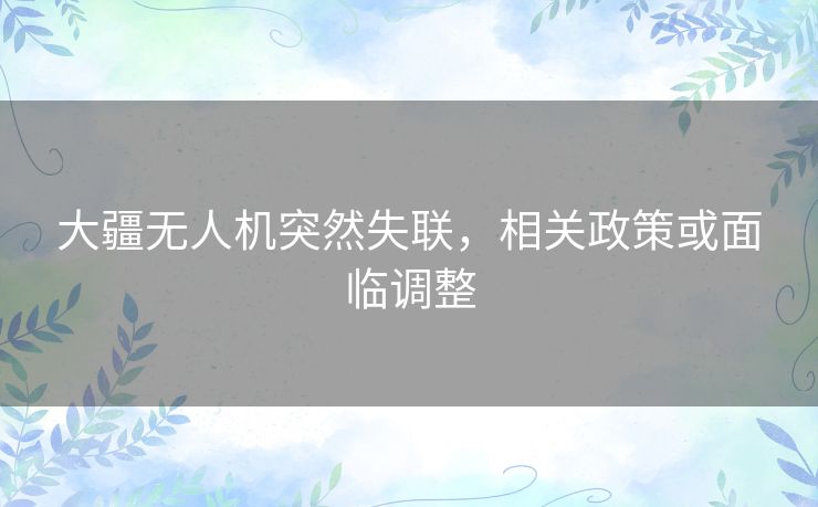 大疆无人机突然失联，相关政策或面临调整