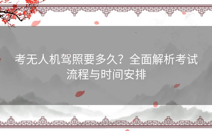 考无人机驾照要多久？全面解析考试流程与时间安排