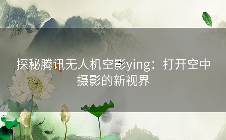 探秘腾讯无人机空影ying：打开空中摄影的新视界