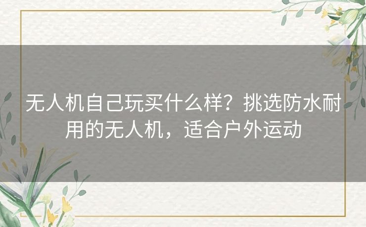 无人机自己玩买什么样？挑选防水耐用的无人机，适合户外运动