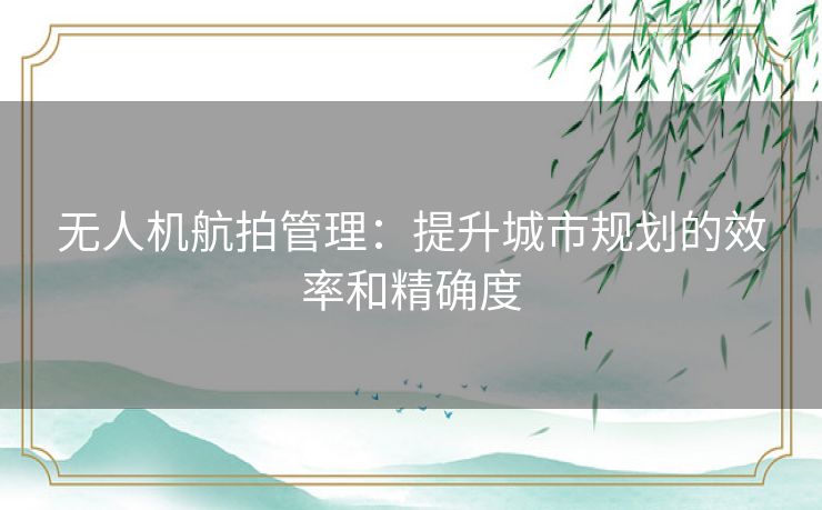 无人机航拍管理：提升城市规划的效率和精确度