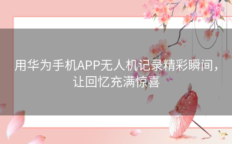 用华为手机APP无人机记录精彩瞬间，让回忆充满惊喜