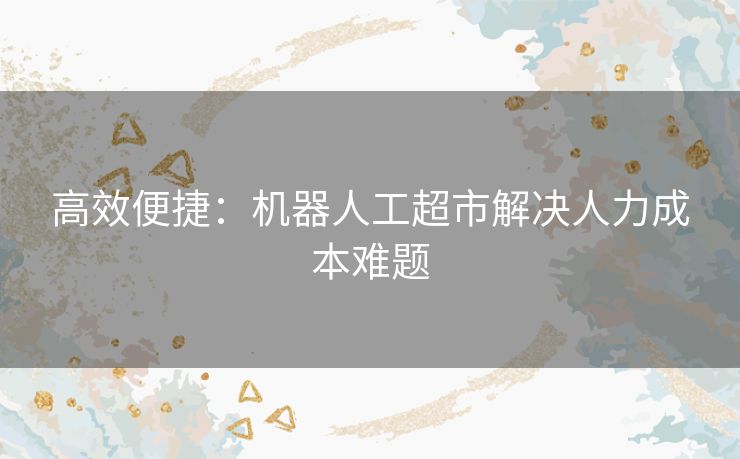 高效便捷：机器人工超市解决人力成本难题