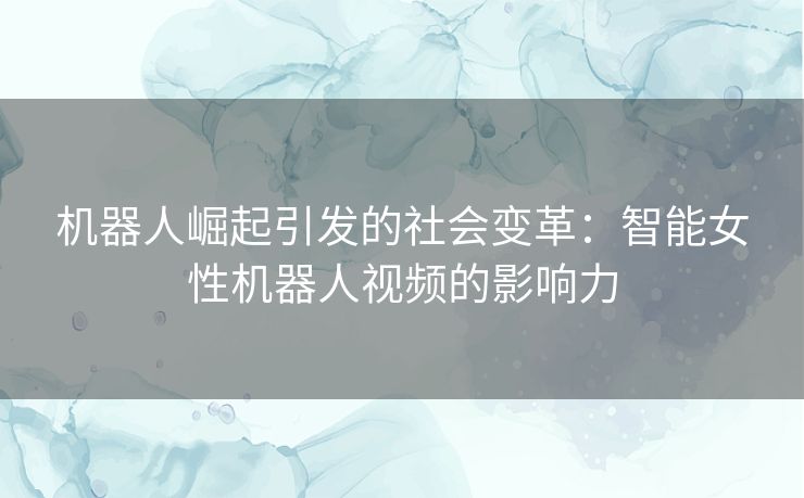 机器人崛起引发的社会变革：智能女性机器人视频的影响力